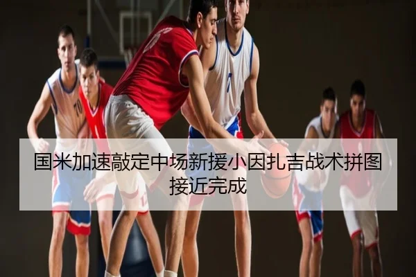国米加速敲定中场新援小因扎吉战术拼图接近完成