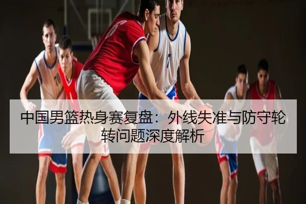中国男篮热身赛复盘：外线失准与防守轮转问题深度解析