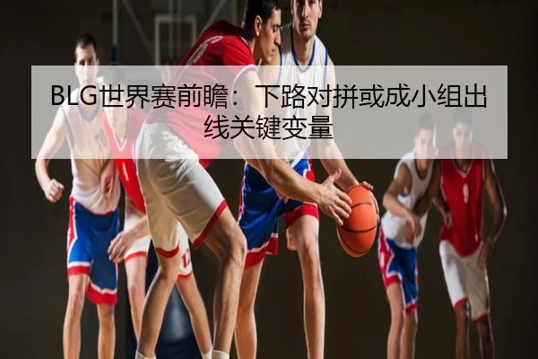 BLG世界赛前瞻：下路对拼或成小组出线关键变量